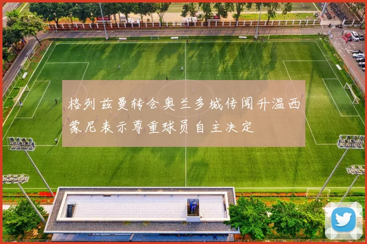 格列兹曼转会奥兰多城传闻升温西蒙尼表示尊重球员自主决定