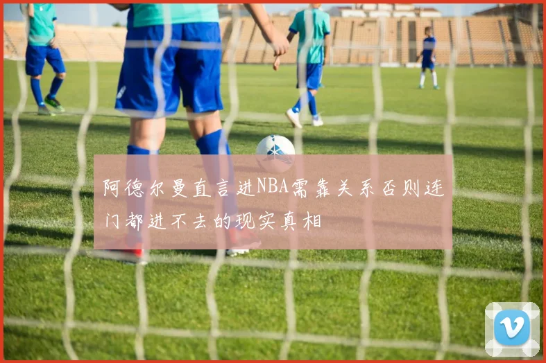 阿德尔曼直言进NBA需靠关系否则连门都进不去的现实真相