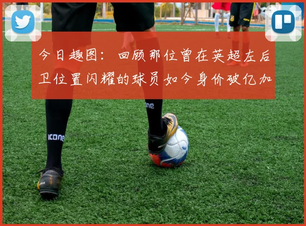 今日趣图：回顾那位曾在英超左后卫位置闪耀的球员如今身价破亿加盟皇马