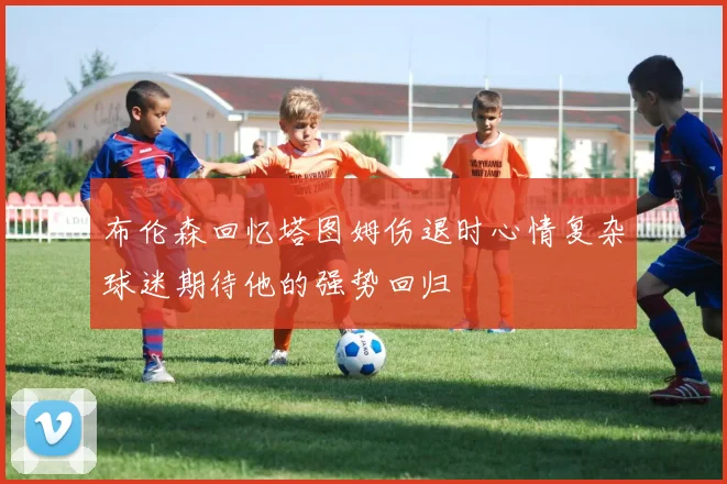 布伦森回忆塔图姆伤退时心情复杂球迷期待他的强势回归