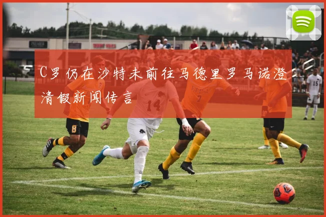 C罗仍在沙特未前往马德里罗马诺澄清假新闻传言