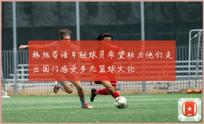 韩旭寄语年轻球员希望助力他们走出国门感受多元篮球文化