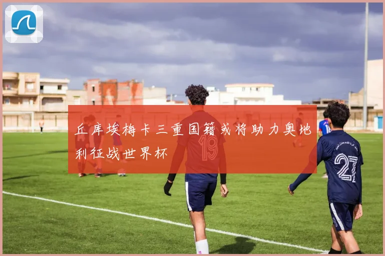丘库埃梅卡三重国籍或将助力奥地利征战世界杯