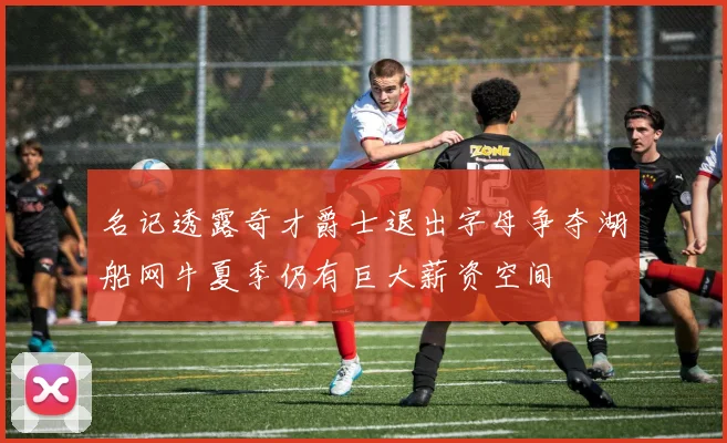 名记透露奇才爵士退出字母争夺湖船网牛夏季仍有巨大薪资空间