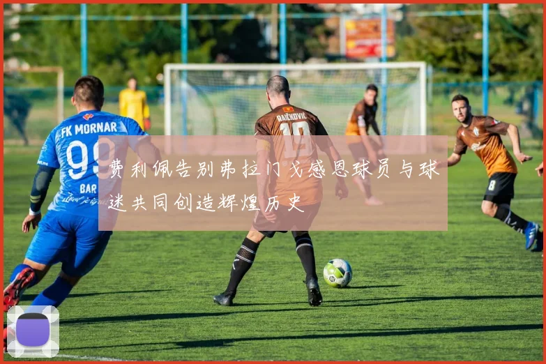 费利佩告别弗拉门戈感恩球员与球迷共同创造辉煌历史