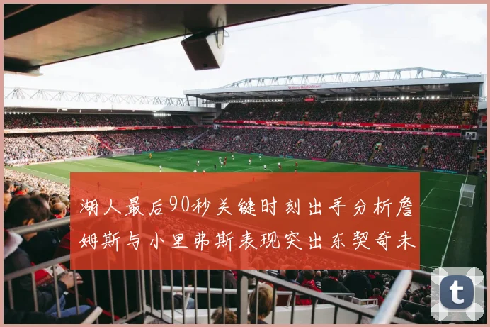 湖人最后90秒关键时刻出手分析詹姆斯与小里弗斯表现突出东契奇未能发力