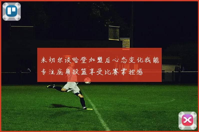 米切尔谈哈登加盟后心态变化我能专注底角投篮享受比赛掌控感