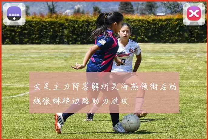 女足主力阵容解析吴海燕领衔后防线张琳艳边路助力进攻