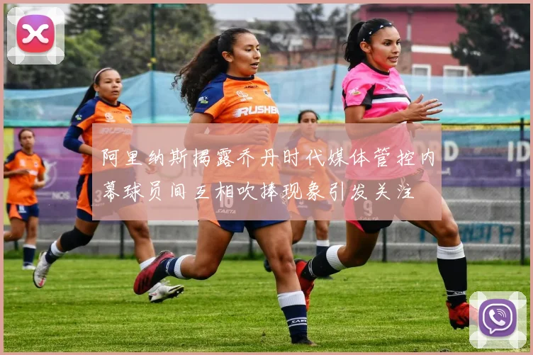 阿里纳斯揭露乔丹时代媒体管控内幕球员间互相吹捧现象引发关注