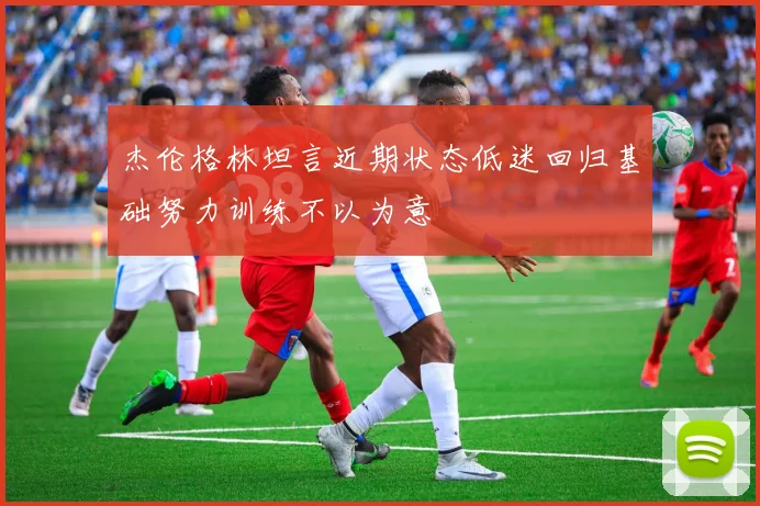 杰伦格林坦言近期状态低迷回归基础努力训练不以为意