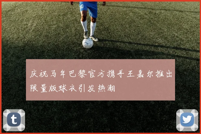 庆祝马年巴黎官方携手王嘉尔推出限量版球衣引发热潮