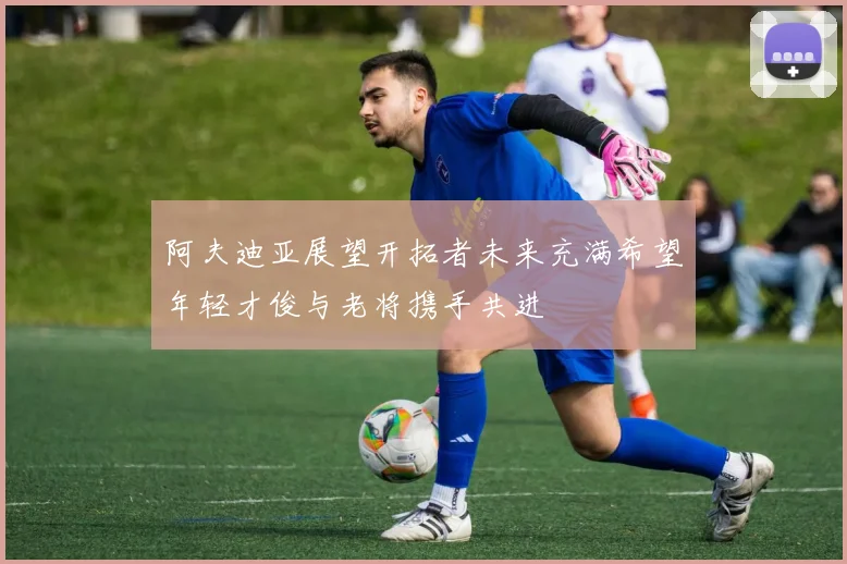 阿夫迪亚展望开拓者未来充满希望年轻才俊与老将携手共进