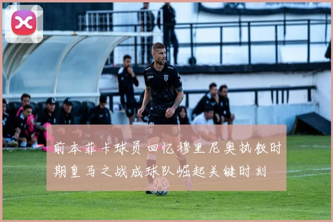 前本菲卡球员回忆穆里尼奥执教时期皇马之战成球队崛起关键时刻