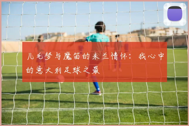 儿毛梦与魔笛的米兰情怀：我心中的意大利足球之最
