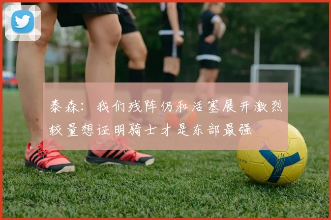 泰森：我们残阵仍和活塞展开激烈较量想证明骑士才是东部最强