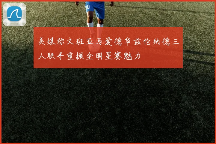 美媒称文班亚马爱德华兹伦纳德三人联手重振全明星赛魅力
