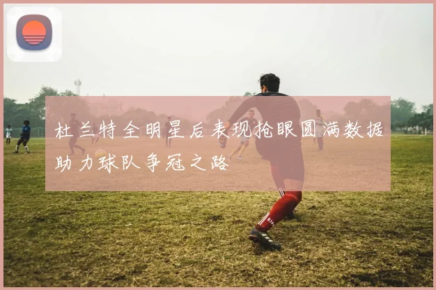 杜兰特全明星后表现抢眼圆满数据助力球队争冠之路
