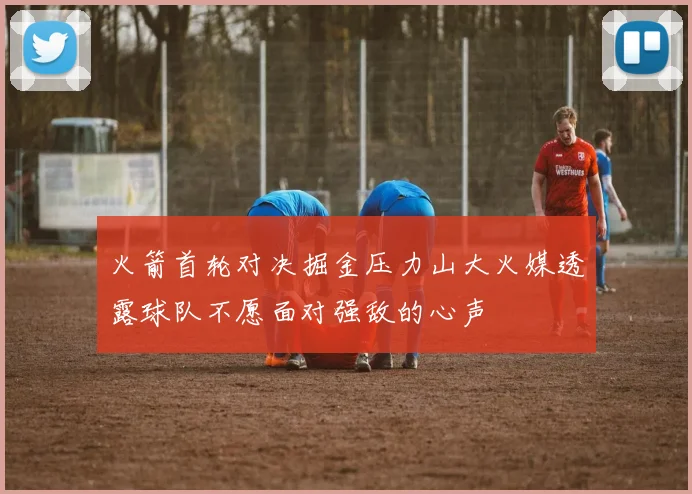 火箭首轮对决掘金压力山大火媒透露球队不愿面对强敌的心声