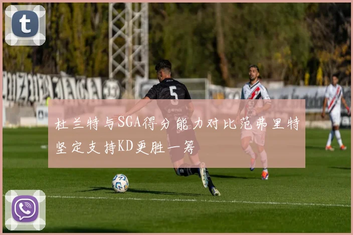 杜兰特与SGA得分能力对比范弗里特坚定支持KD更胜一筹