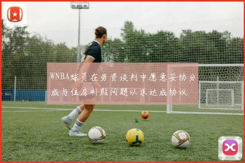 WNBA球员在劳资谈判中愿意妥协分成与住房补贴问题以求达成协议