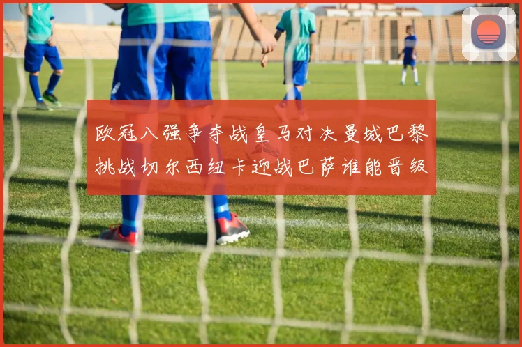 欧冠八强争夺战皇马对决曼城巴黎挑战切尔西纽卡迎战巴萨谁能晋级