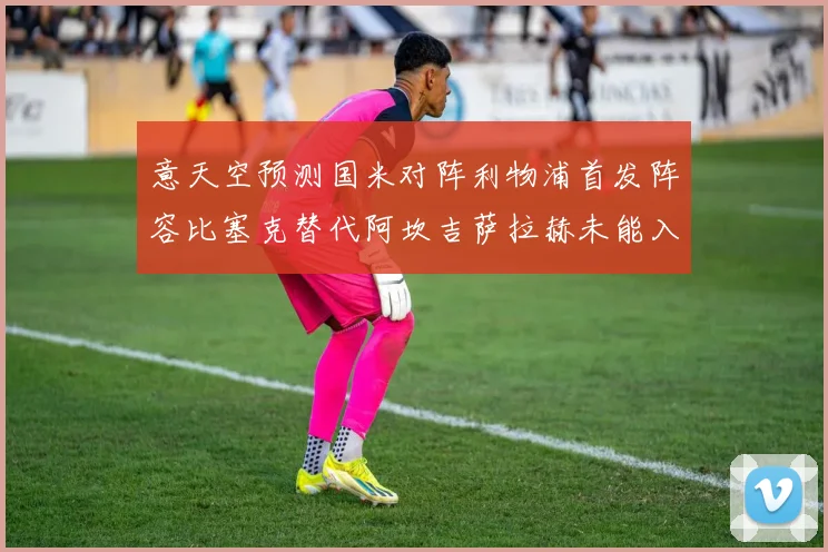 意天空预测国米对阵利物浦首发阵容比塞克替代阿坎吉萨拉赫未能入选